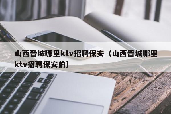 山西晋城哪里ktv招聘保安（山西晋城哪里ktv招聘保安的）