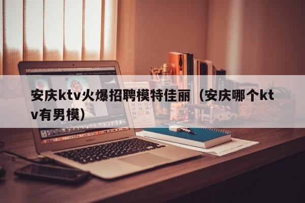 安庆ktv火爆招聘模特佳丽（安庆哪个ktv有男模）