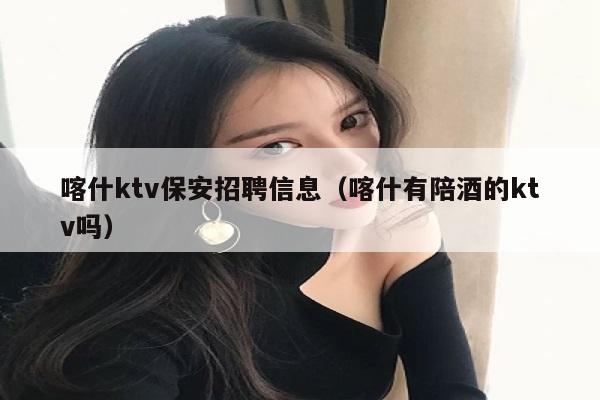 喀什ktv保安招聘信息（喀什有陪酒的ktv吗）