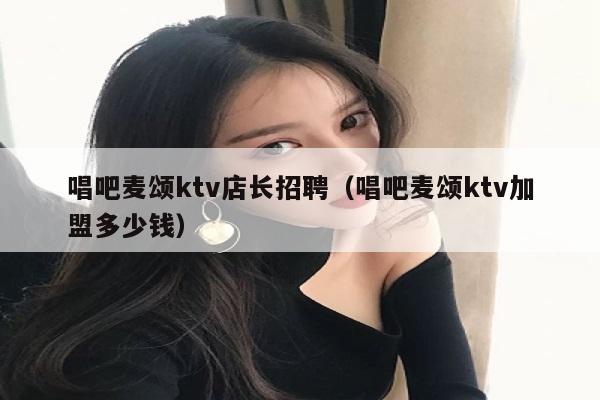 唱吧麦颂ktv店长招聘（唱吧麦颂ktv加盟多少钱）