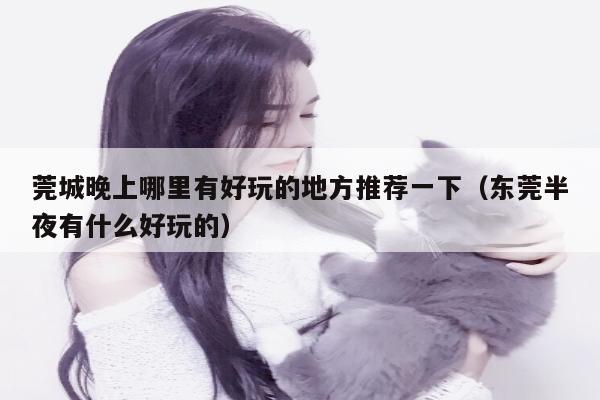 莞城晚上哪里有好玩的地方推荐一下（东莞半夜有什么好玩的）