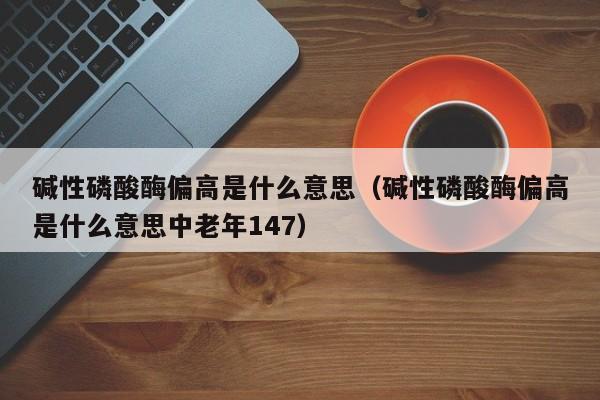 碱性磷酸酶偏高是什么意思（碱性磷酸酶偏高是什么意思中老年147）
