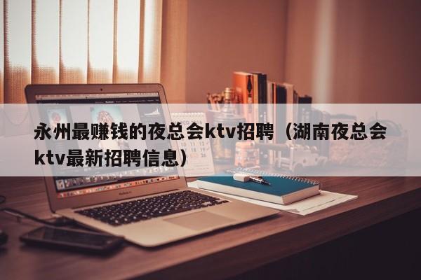 永州最赚钱的夜总会ktv招聘（湖南夜总会ktv最新招聘信息）