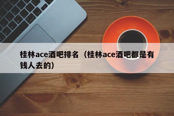 桂林ace酒吧排名（桂林ace酒吧都是有钱人去的）