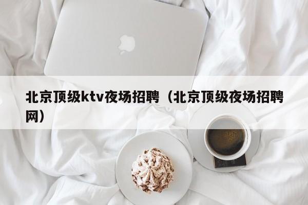 北京顶级ktv夜场招聘（北京顶级夜场招聘网）