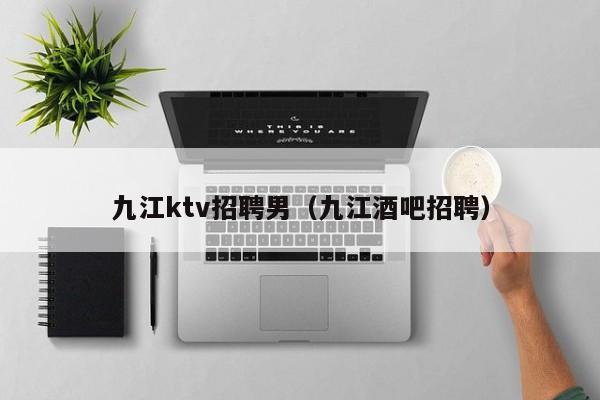 九江ktv招聘男（九江酒吧招聘）