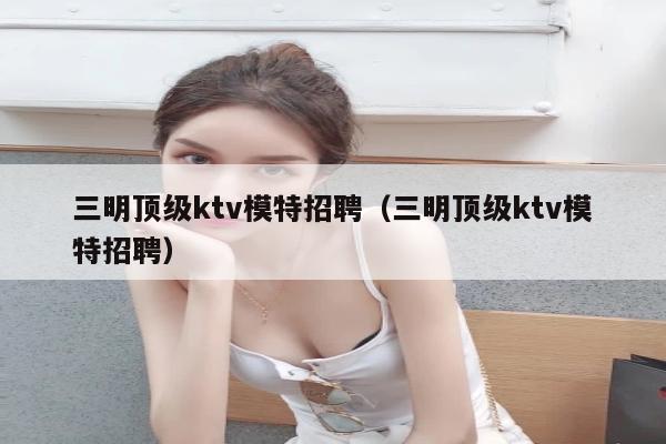 三明顶级ktv模特招聘（三明顶级ktv模特招聘）