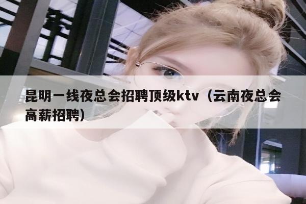 昆明一线夜总会招聘顶级ktv（云南夜总会高薪招聘）