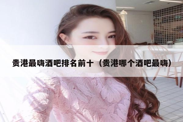 贵港最嗨酒吧排名前十（贵港哪个酒吧最嗨）