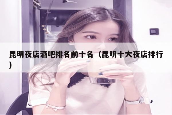 昆明夜店酒吧排名前十名（昆明十大夜店排行）