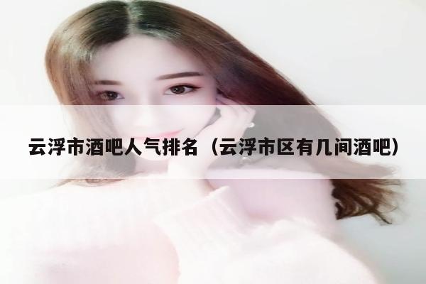 云浮市酒吧人气排名（云浮市区有几间酒吧）