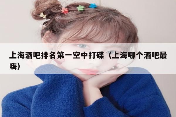 上海酒吧排名第一空中打碟（上海哪个酒吧最嗨）