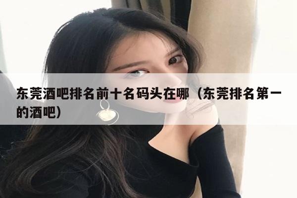 东莞酒吧排名前十名码头在哪（东莞排名第一的酒吧）