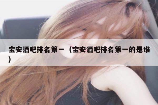 宝安酒吧排名第一（宝安酒吧排名第一的是谁）