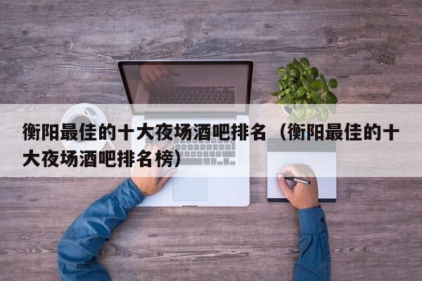 衡阳最佳的十大夜场酒吧排名（衡阳最佳的十大夜场酒吧排名榜）