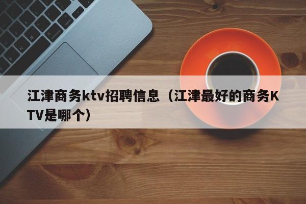 江津商务ktv招聘信息（江津最好的商务KTV是哪个）