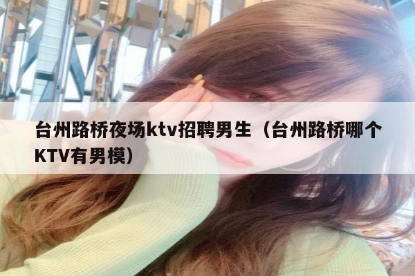 台州路桥夜场ktv招聘男生（台州路桥哪个KTV有男模）