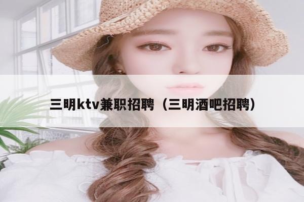 三明ktv兼职招聘（三明酒吧招聘）