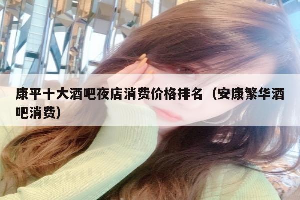 康平十大酒吧夜店消费价格排名（安康繁华酒吧消费）