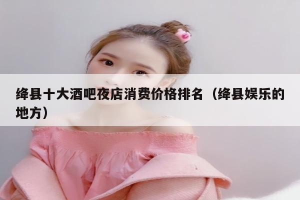 绛县十大酒吧夜店消费价格排名（绛县娱乐的地方）
