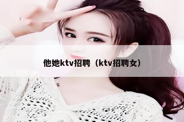 他她ktv招聘（ktv招聘女）