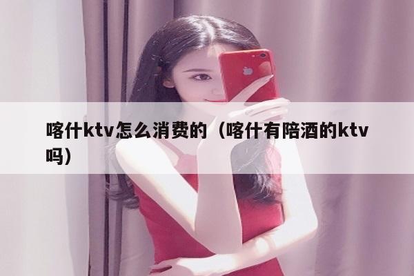 喀什ktv怎么消费的（喀什有陪酒的ktv吗）