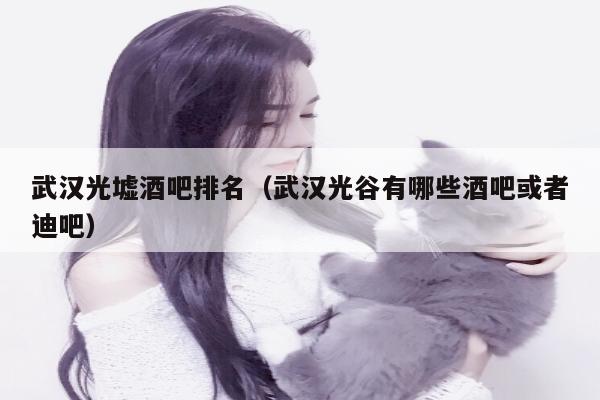 武汉光墟酒吧排名（武汉光谷有哪些酒吧或者迪吧）