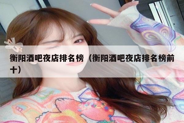 衡阳酒吧夜店排名榜（衡阳酒吧夜店排名榜前十）