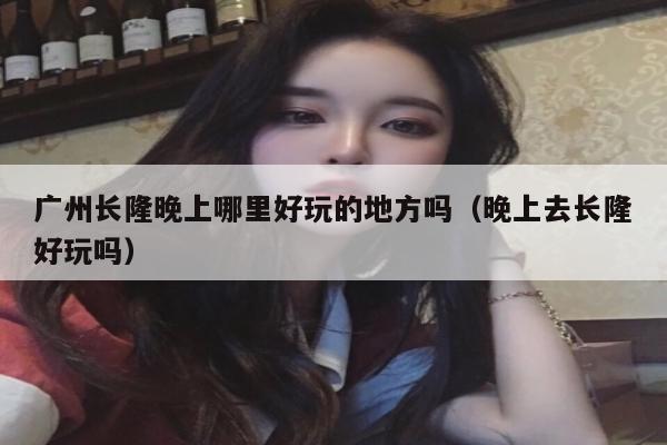广州长隆晚上哪里好玩的地方吗（晚上去长隆好玩吗）