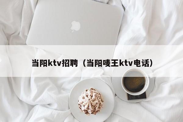 当阳ktv招聘（当阳唛王ktv电话）