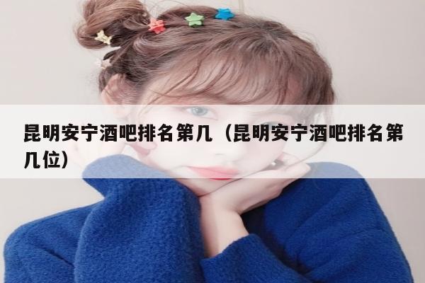 昆明安宁酒吧排名第几（昆明安宁酒吧排名第几位）