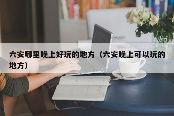 六安哪里晚上好玩的地方（六安晚上可以玩的地方）