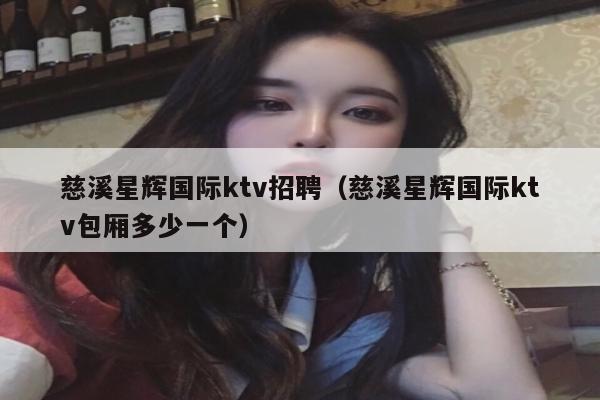 慈溪星辉国际ktv招聘（慈溪星辉国际ktv包厢多少一个）