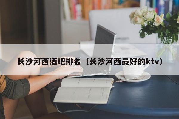 长沙河西酒吧排名（长沙河西最好的ktv）