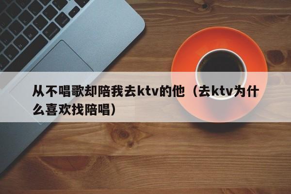 从不唱歌却陪我去ktv的他（去ktv为什么喜欢找陪唱）