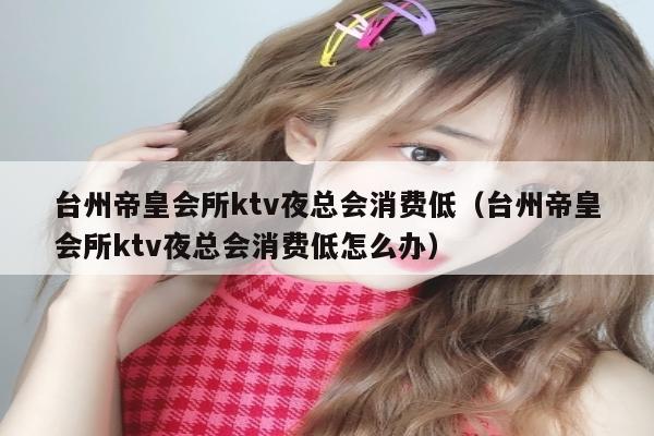 台州帝皇会所ktv夜总会消费低（台州帝皇会所ktv夜总会消费低怎么办）