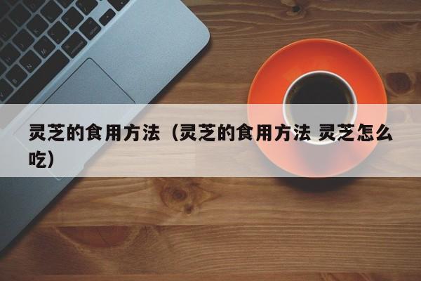 灵芝的食用方法（灵芝的食用方法 灵芝怎么吃）