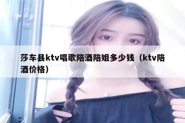 莎车县ktv唱歌陪酒陪姐多少钱（ktv陪酒价格）
