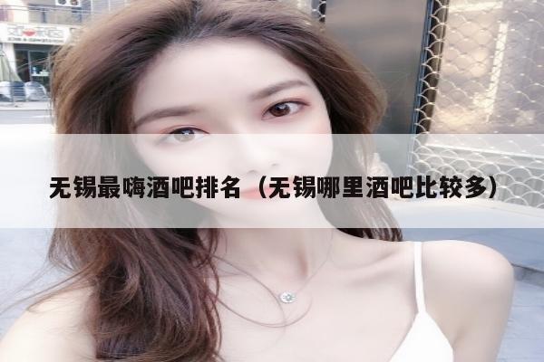无锡最嗨酒吧排名（无锡哪里酒吧比较多）