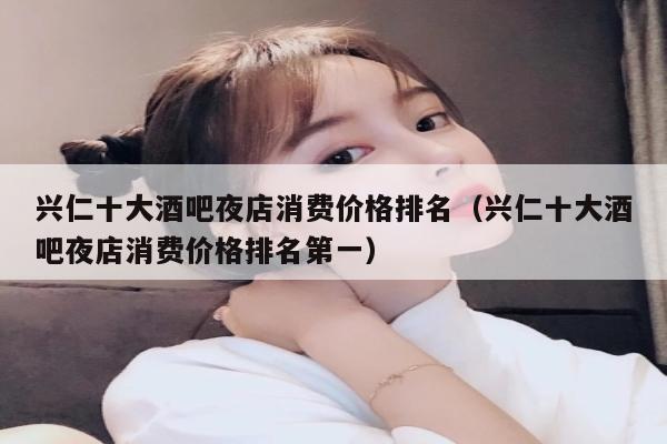 兴仁十大酒吧夜店消费价格排名（兴仁十大酒吧夜店消费价格排名第一）