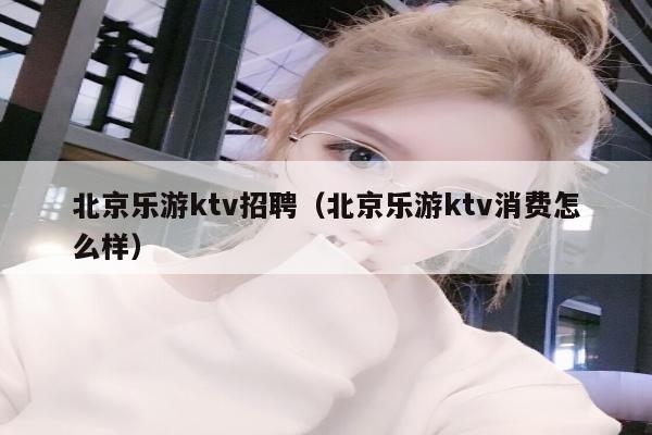北京乐游ktv招聘（北京乐游ktv消费怎么样）
