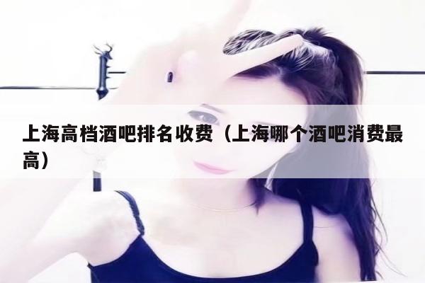 上海高档酒吧排名收费（上海哪个酒吧消费最高）