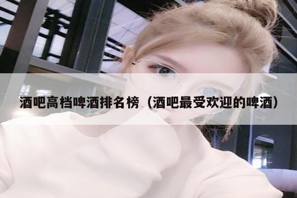 酒吧高档啤酒排名榜（酒吧最受欢迎的啤酒）