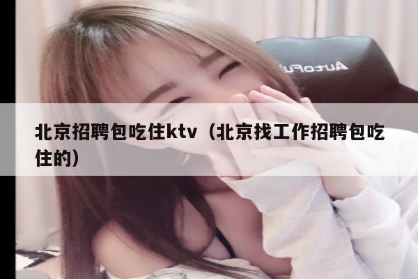 北京招聘包吃住ktv（北京找工作招聘包吃住的）