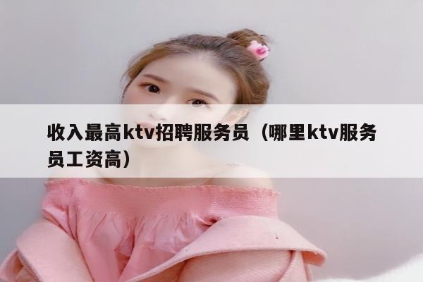 收入最高ktv招聘服务员（哪里ktv服务员工资高）