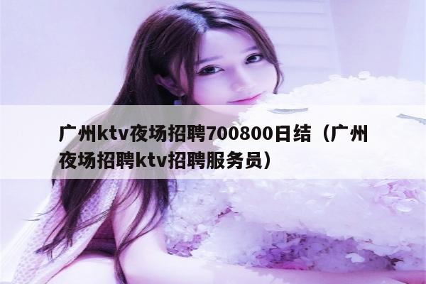 广州ktv夜场招聘700800日结（广州夜场招聘ktv招聘服务员）