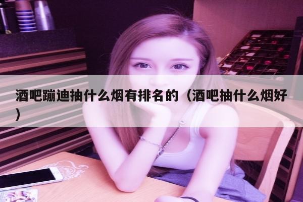 酒吧蹦迪抽什么烟有排名的（酒吧抽什么烟好）