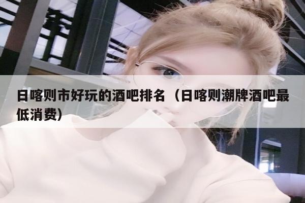 日喀则市好玩的酒吧排名（日喀则潮牌酒吧最低消费）