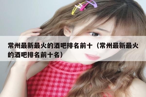 常州最新最火的酒吧排名前十（常州最新最火的酒吧排名前十名）