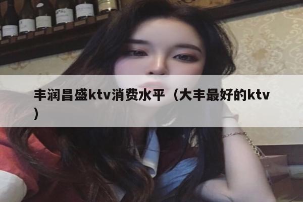 丰润昌盛ktv消费水平（大丰最好的ktv）